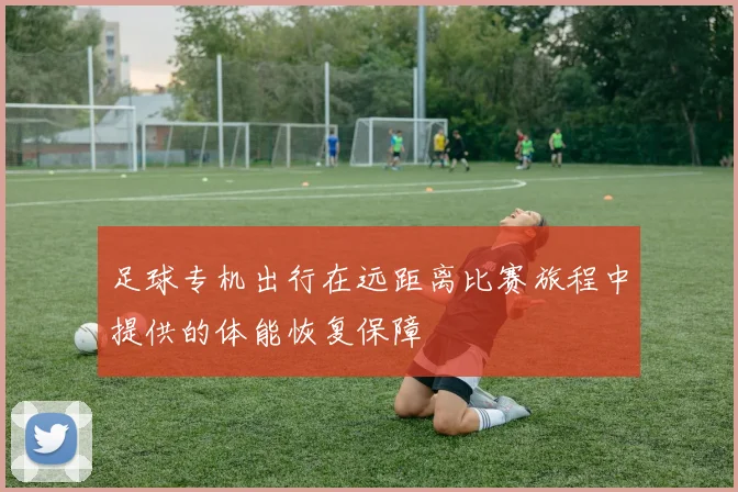 足球专机出行在远距离比赛旅程中提供的体能恢复保障