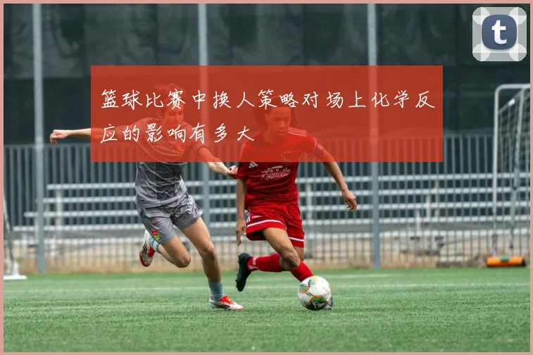 篮球比赛中换人策略对场上化学反应的影响有多大