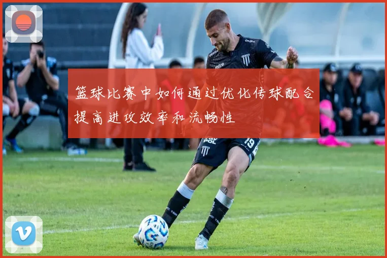 篮球比赛中如何通过优化传球配合提高进攻效率和流畅性