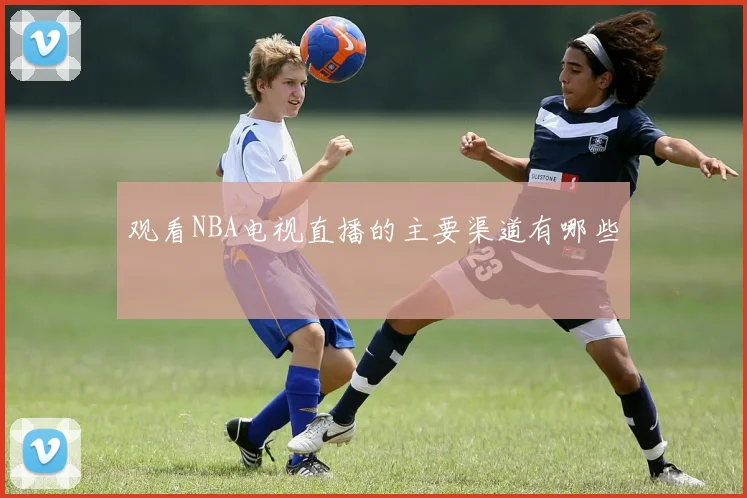 观看NBA电视直播的主要渠道有哪些
