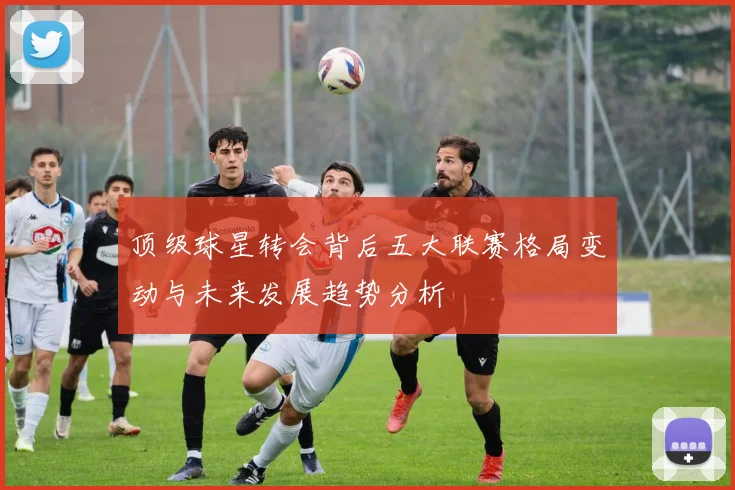 顶级球星转会背后五大联赛格局变动与未来发展趋势分析