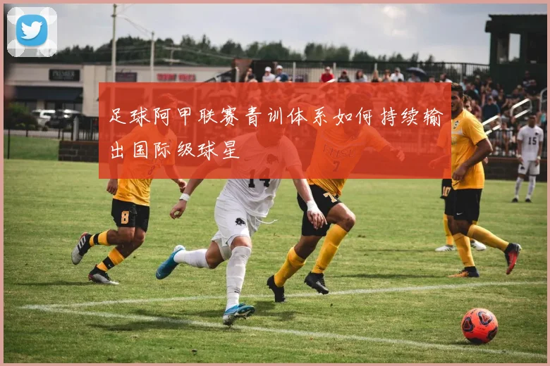 足球阿甲联赛青训体系如何持续输出国际级球星