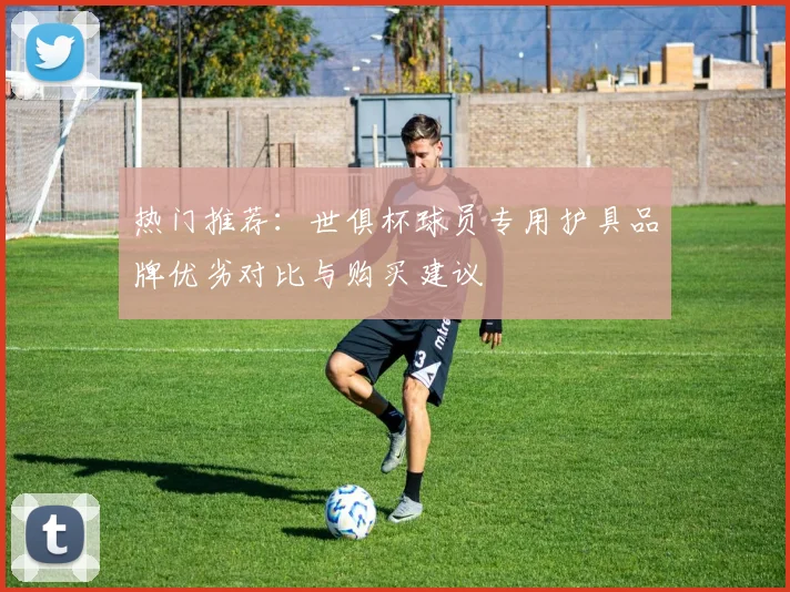 热门推荐：世俱杯球员专用护具品牌优劣对比与购买建议
