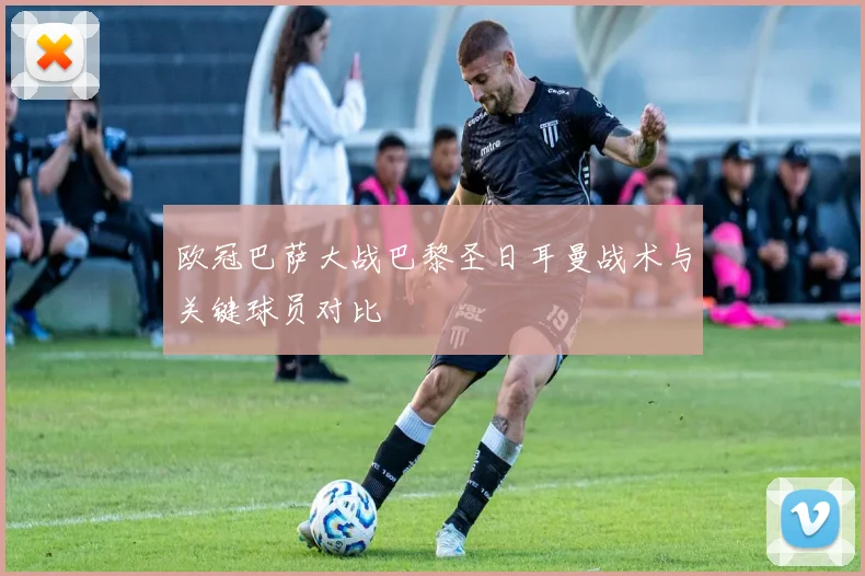 欧冠巴萨大战巴黎圣日耳曼战术与关键球员对比